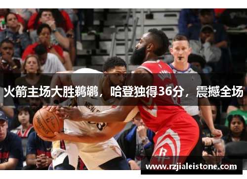 火箭主场大胜鹈鹕，哈登独得36分，震撼全场